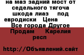 .на маз.задний мост от седельного тягоча шкода-лиаз110 под евродиски › Цена ­ 40 000 - Все города Другое » Продам   . Карелия респ.